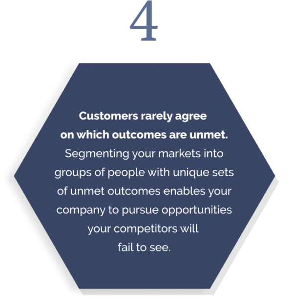 Customers rarely agree  on which outcomes are unmet. Segmenting your markets into groups of people with unique sets of unmet outcomes enables your company to pursue opportunities your competitors will  fail to see.